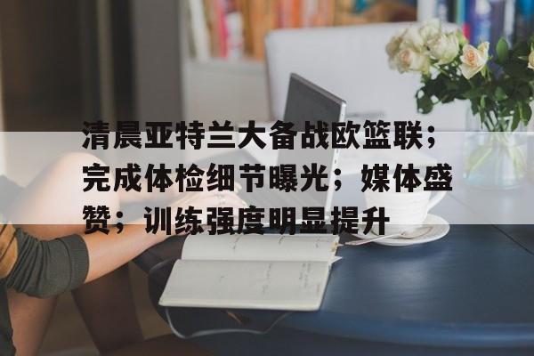 包含清晨亚特兰大备战欧篮联；完成体检细节曝光；媒体盛赞；训练强度明显提升的词条-快速比分更新
