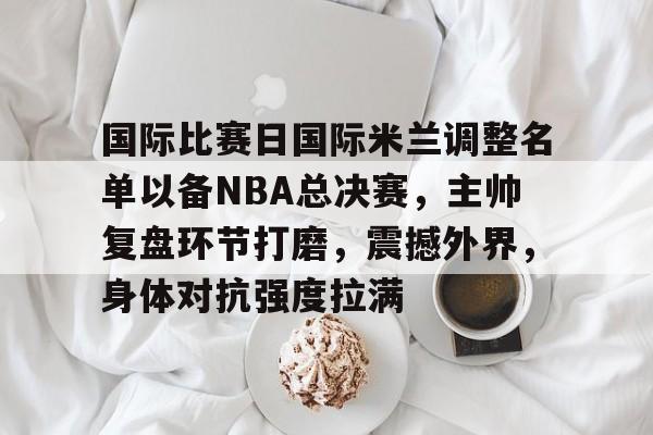 关于国际比赛日国际米兰调整名单以备NBA总决赛，主帅复盘环节打磨，震撼外界，身体对抗强度拉满的信息