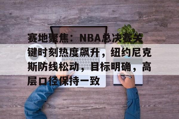 关于赛地聚焦：NBA总决赛关键时刻热度飙升，纽约尼克斯防线松动，目标明确，高层口径保持一致的信息-体育比分数据
